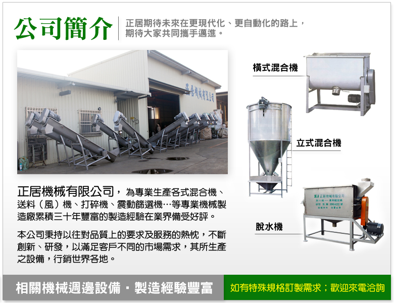 正居機械有限公司，為專業生產各式混合機、送料（風）機、打碎機、震動篩選機…等專業機械製造廠累積三十年豐富的製造經驗在業界備受好評。本公司秉持以往對品質上的要求及服務的熱忱，不斷創新、研發，以滿足客戶不同的市場需求，其所生產之設備，行銷世界各地。